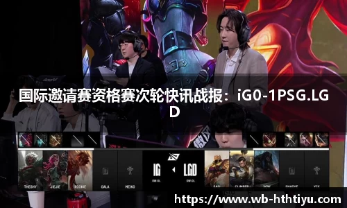 国际邀请赛资格赛次轮快讯战报：iG0-1PSG.LGD